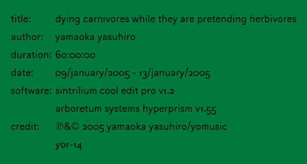 title: dying carnivores while they are pretending herbivores, author: yamaoka yasuhiro, duration: 60:00:00, date: 09/january/2005 - 13/january/2005, softwares: sintrilium cool edit pro v1.2, arboretum systems hyperprism v1.55, credit: product &copyright 2005 yamaoka yasuhiro/yomusic, yor-14.